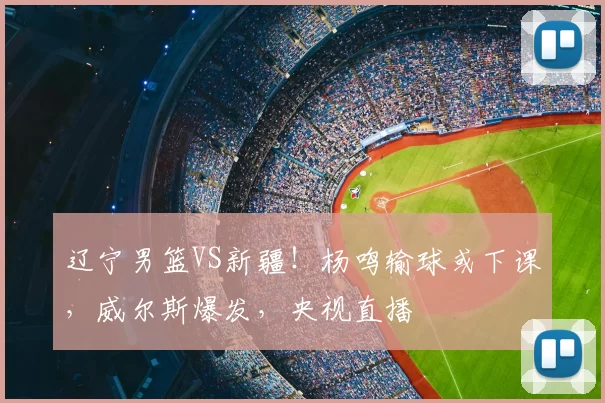 辽宁男篮VS新疆！杨鸣输球或下课，威尔斯爆发，央视直播