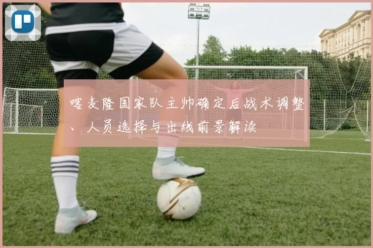 喀麦隆国家队主帅确定后战术调整、人员选择与出线前景解读