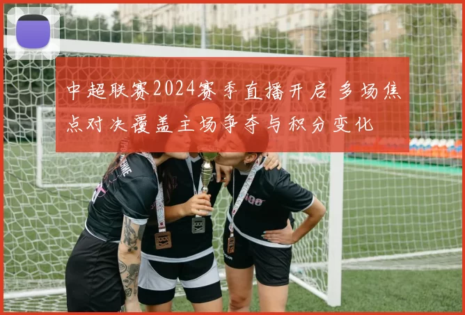 中超联赛2024赛季直播开启 多场焦点对决覆盖主场争夺与积分变化