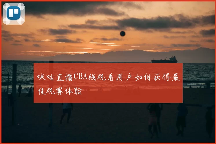 咪咕直播CBA线观看用户如何获得最佳观赛体验