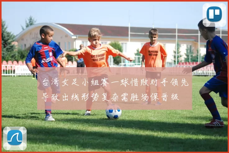 台湾女足小组赛一球惜败对手领先导致出线形势复杂需胜场保晋级
